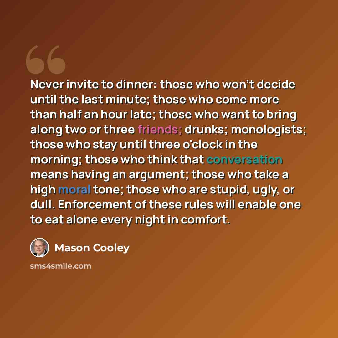 “Never invite to dinner: those who won't decide until the last minute; those who come more than half an hour late; those who want to bring along two or three friends; drunks; monologists; those who stay until three o'clock in the morning; those who think that conversation means having an argument…” quote by Mason Cooley