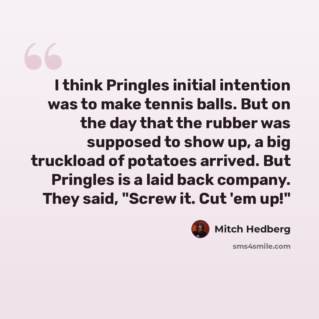 “I think Pringles initial intention was to make tennis balls. But on the day that the rubber was supposed to show up, a big truckload of potatoes arrived. But Pringles is a laid back company. They said, "Screw it. Cut 'em up!"” quote by Mitch Hedberg
