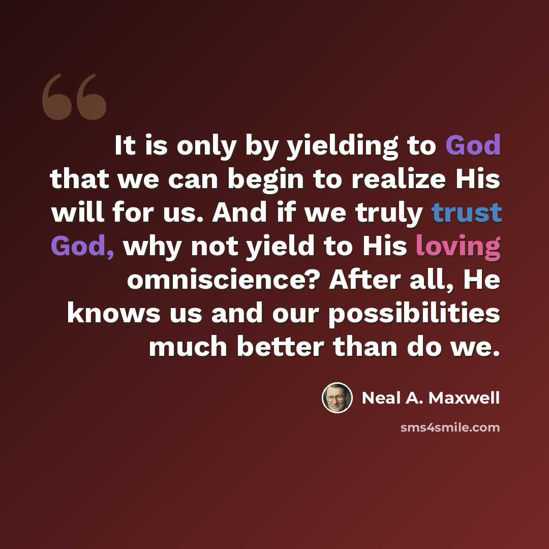 “It is only by yielding to God that we can begin to realize His will for us. And if we truly trust God, why not yield to His loving omniscience? After all, He knows us and our possibilities much better than do we.” quote by Neal A. Maxwell
