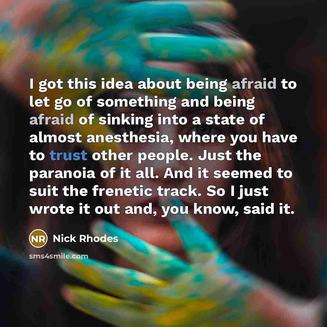 “I got this idea about being afraid to let go of something and being afraid of sinking into a state of almost anesthesia, where you have to trust other people. Just the paranoia of it all. And it seemed to suit the frenetic track. So I just wrote it out and, you know, said it.” quote by Nick Rhodes