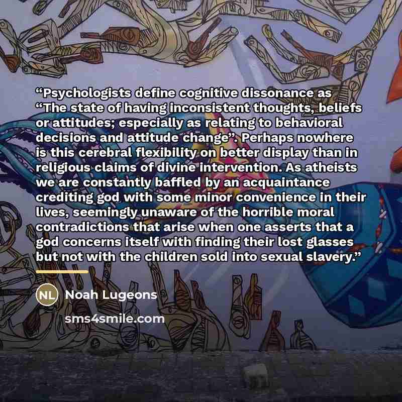 “Psychologists define cognitive dissonance as “The state of having inconsistent thoughts, beliefs or attitudes; especially as relating to behavioral decisions and attitude change”. Perhaps nowhere is this cerebral flexibility on better display than in religious claims of divine intervention. As…” quote by Noah Lugeons
