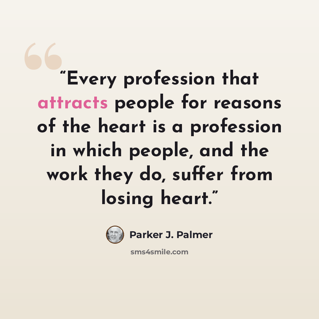“Every profession that attracts people for reasons of the heart is a profession in which people, and the work they do, suffer from losing heart.” quote by Parker J. Palmer