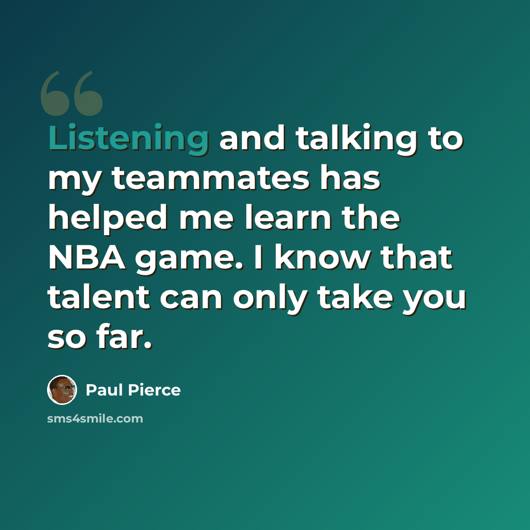 “Listening and talking to my teammates has helped me learn the NBA game. I know that talent can only take you so far.” quote by Paul Pierce