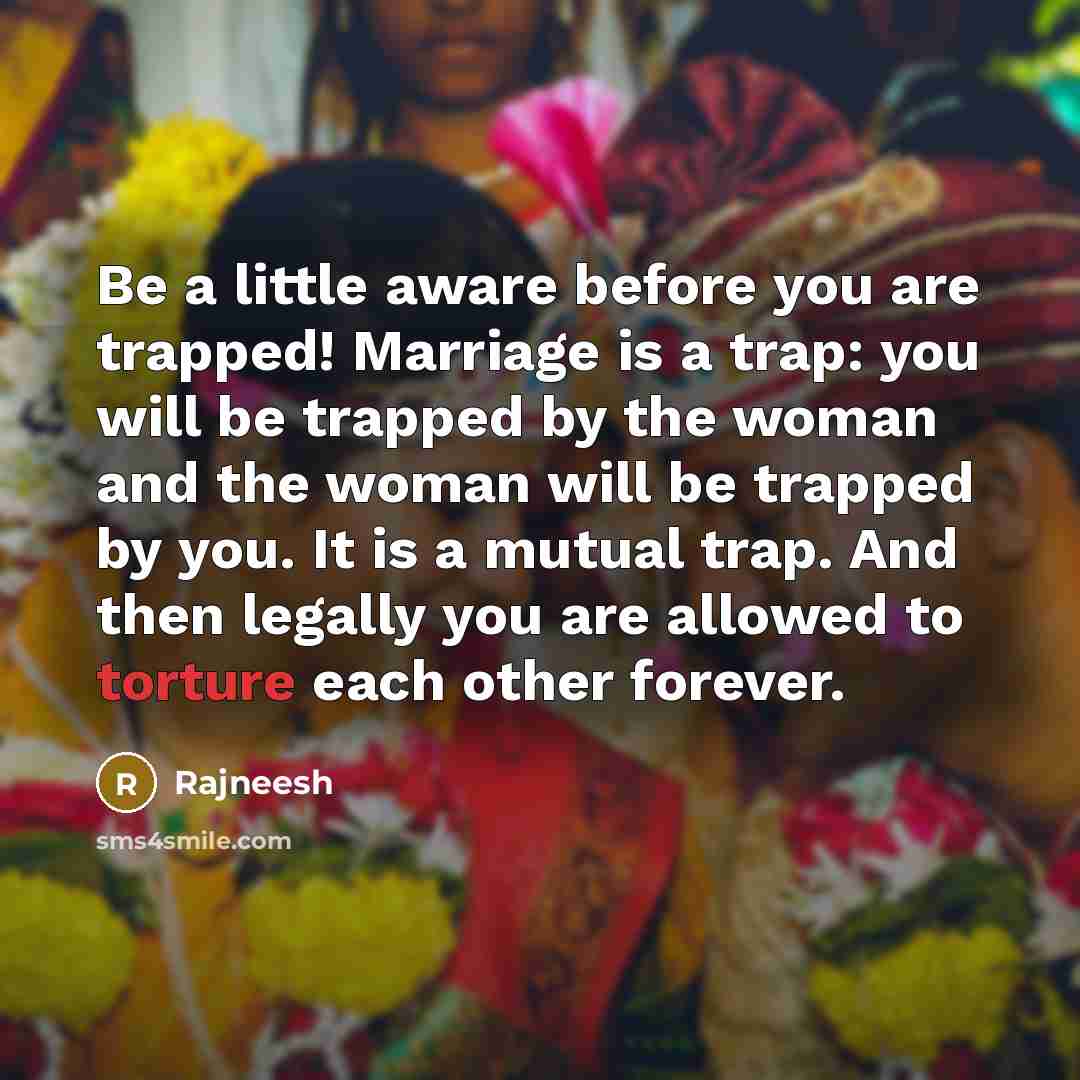 “Be a little aware before you are trapped! Marriage is a trap: you will be trapped by the woman and the woman will be trapped by you. It is a mutual trap. And then legally you are allowed to torture each other forever.” quote by Rajneesh