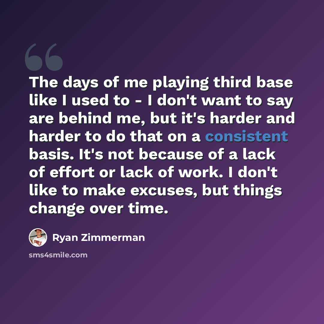 “The days of me playing third base like I used to - I don't want to say are behind me, but it's harder and harder to do that on a consistent basis. It's not because of a lack of effort or lack of work. I don't like to make excuses, but things change over time.” quote by Ryan Zimmerman