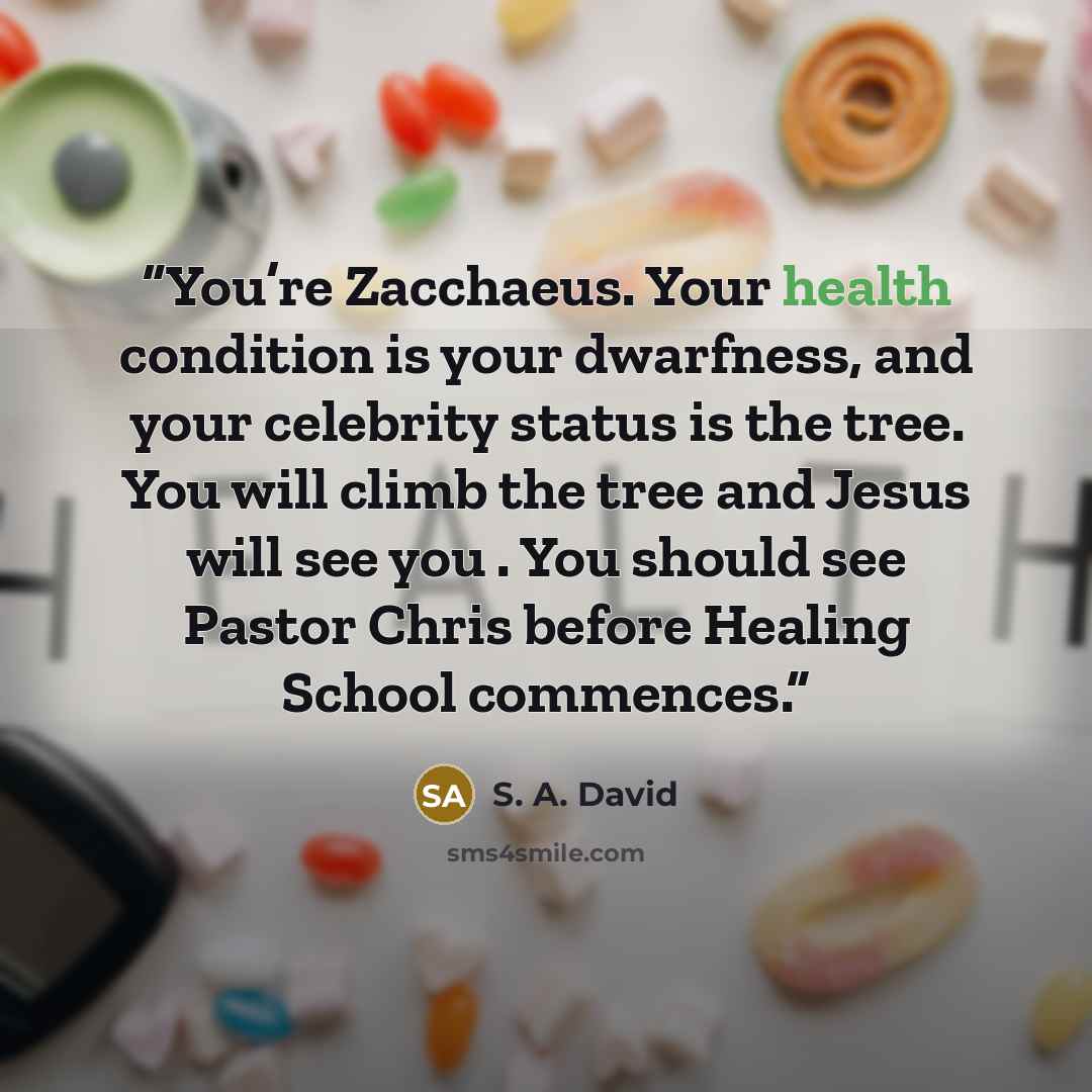 “You’re Zacchaeus. Your health condition is your dwarfness, and your celebrity status is the tree. You will climb the tree and Jesus will see you . You should see Pastor Chris before Healing School commences.” quote by S. A. David