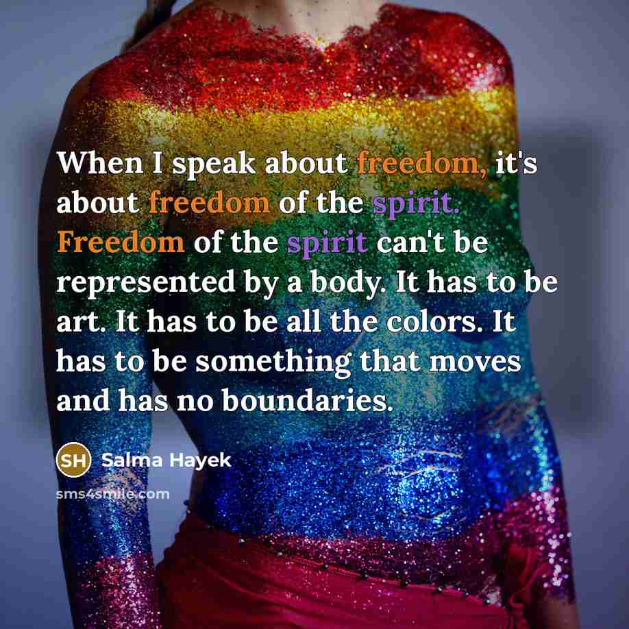 “When I speak about freedom, it's about freedom of the spirit. Freedom of the spirit can't be represented by a body. It has to be art. It has to be all the colors. It has to be something that moves and has no boundaries.” quote by Salma Hayek