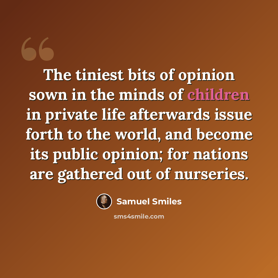 “The tiniest bits of opinion sown in the minds of children in private life afterwards issue forth to the world, and become its public opinion; for nations are gathered out of nurseries.” quote by Samuel Smiles