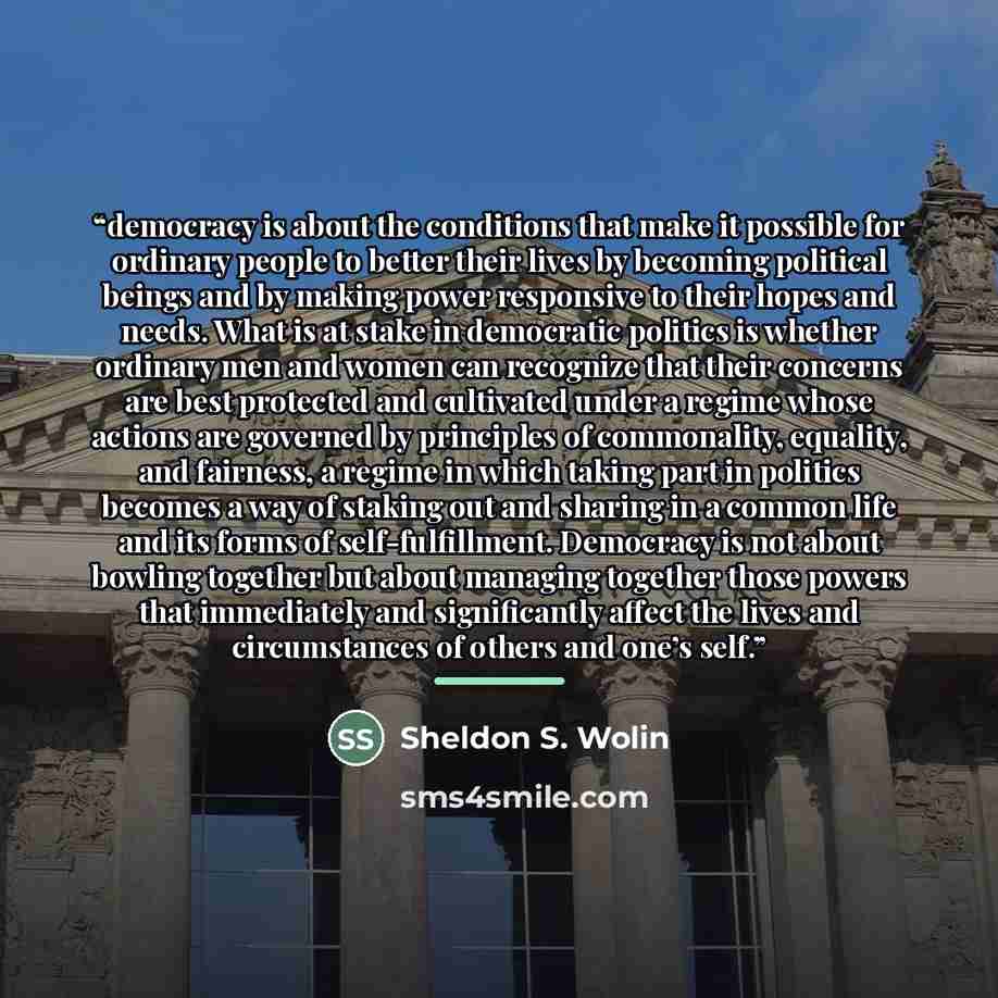 “democracy is about the conditions that make it possible for ordinary people to better their lives by becoming political beings and by making power responsive to their hopes and needs. What is at stake in democratic politics is whether ordinary men and women can recognize that their concerns are…” quote by Sheldon S. Wolin