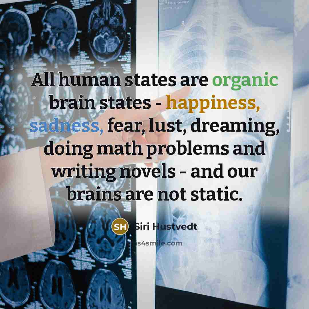 “All human states are organic brain states - happiness, sadness, fear, lust, dreaming, doing math problems and writing novels - and our brains are not static.” quote by Siri Hustvedt