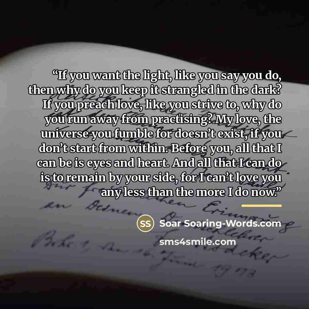 “If you want the light, like you say you do, then why do you keep it strangled in the dark? If you preach love, like you strive to, why do you run away from practising? My love, the universe you fumble for doesn’t exist, if you don’t start from within. Before you, all that I can be is eyes and…” quote by Soar Soaring-Words.com