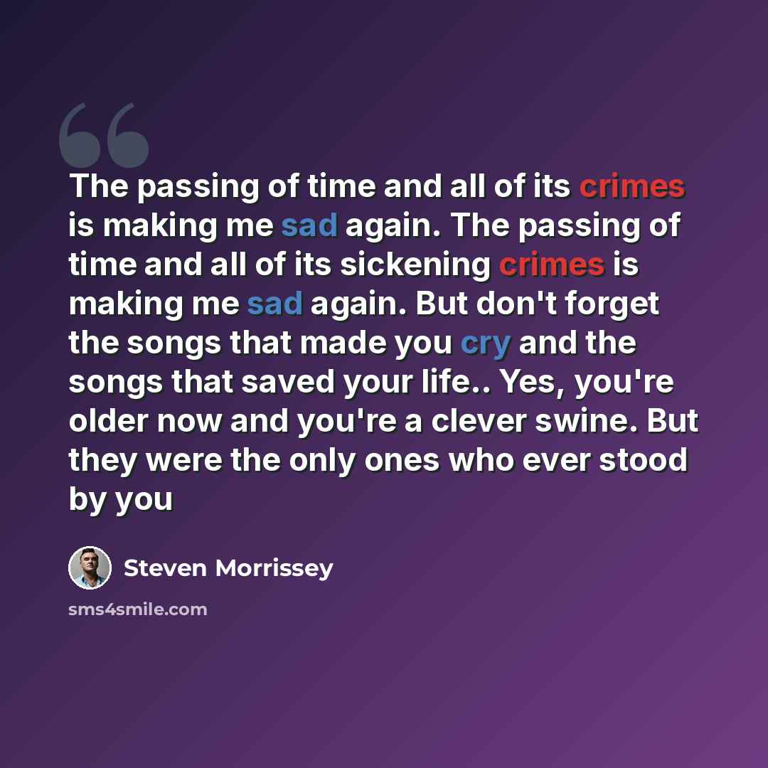 “The passing of time and all of its crimes is making me sad again. The passing of time and all of its sickening crimes is making me sad again. But don't forget the songs that made you cry and the songs that saved your life.. Yes, you're older now and you're a clever swine. But they were the only…” quote by Steven Morrissey