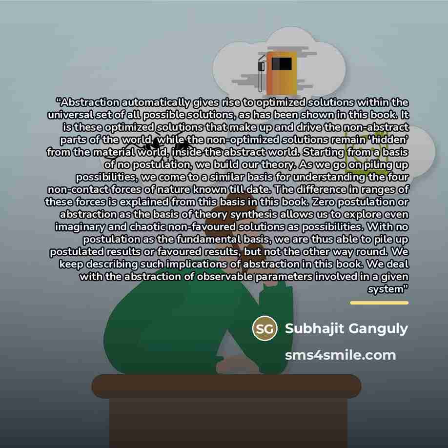 “Abstraction automatically gives rise to optimized solutions within the universal set of all possible solutions, as has been shown in this book. It is these optimized solutions that make up and drive the non-abstract parts of the world, while the non-optimized solutions remain ‘hidden’ from the…” quote by Subhajit Ganguly