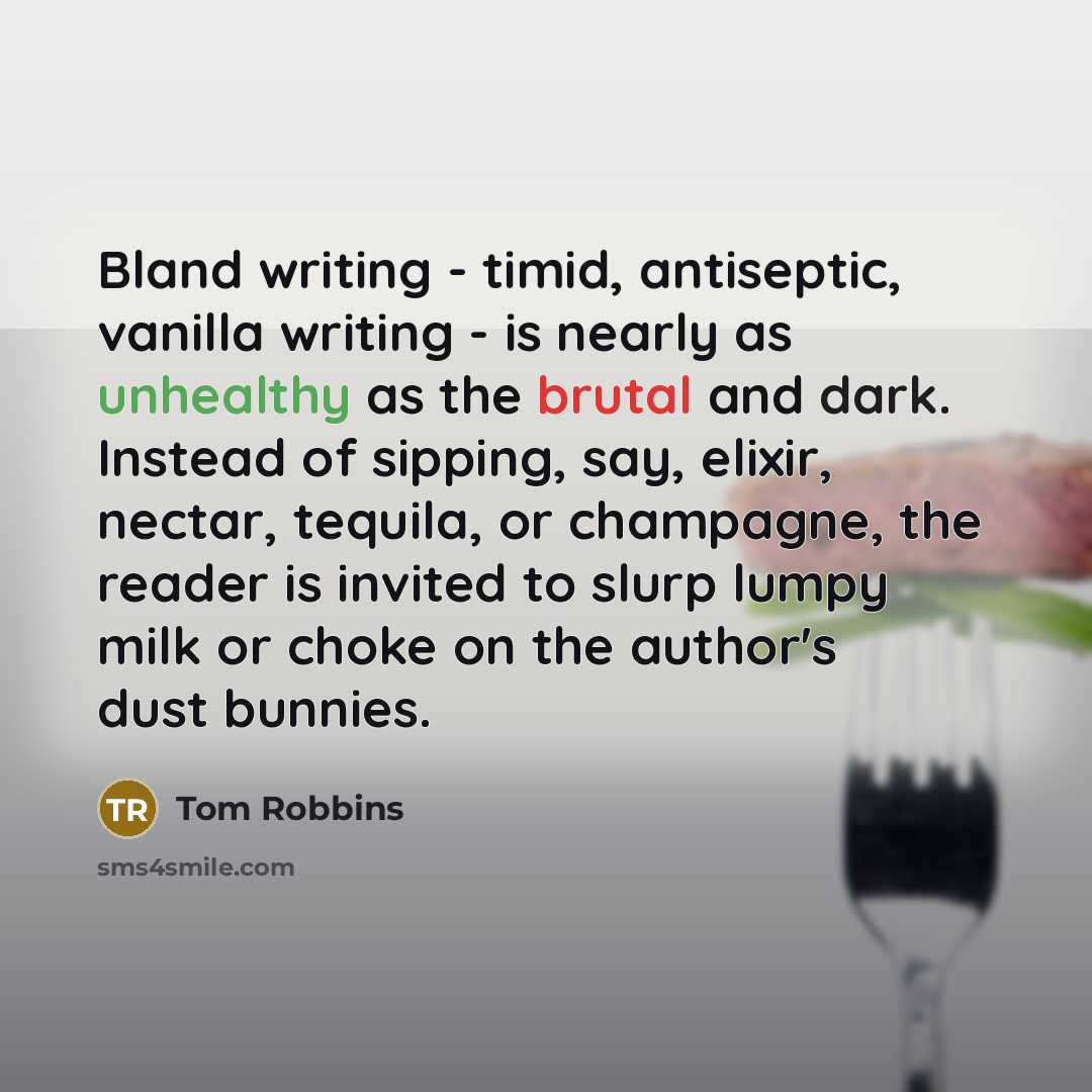 “Bland writing - timid, antiseptic, vanilla writing - is nearly as unhealthy as the brutal and dark. Instead of sipping, say, elixir, nectar, tequila, or champagne, the reader is invited to slurp lumpy milk or choke on the author's dust bunnies.” quote by Tom Robbins