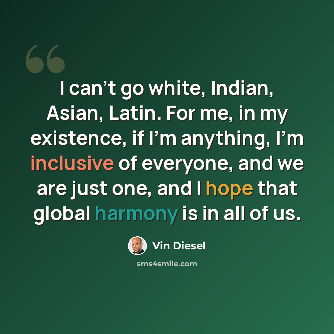 “I can't go white, Indian, Asian, Latin. For me, in my existence, if I'm anything, I'm inclusive of everyone, and we are just one, and I hope that global harmony is in all of us.” quote by Vin Diesel