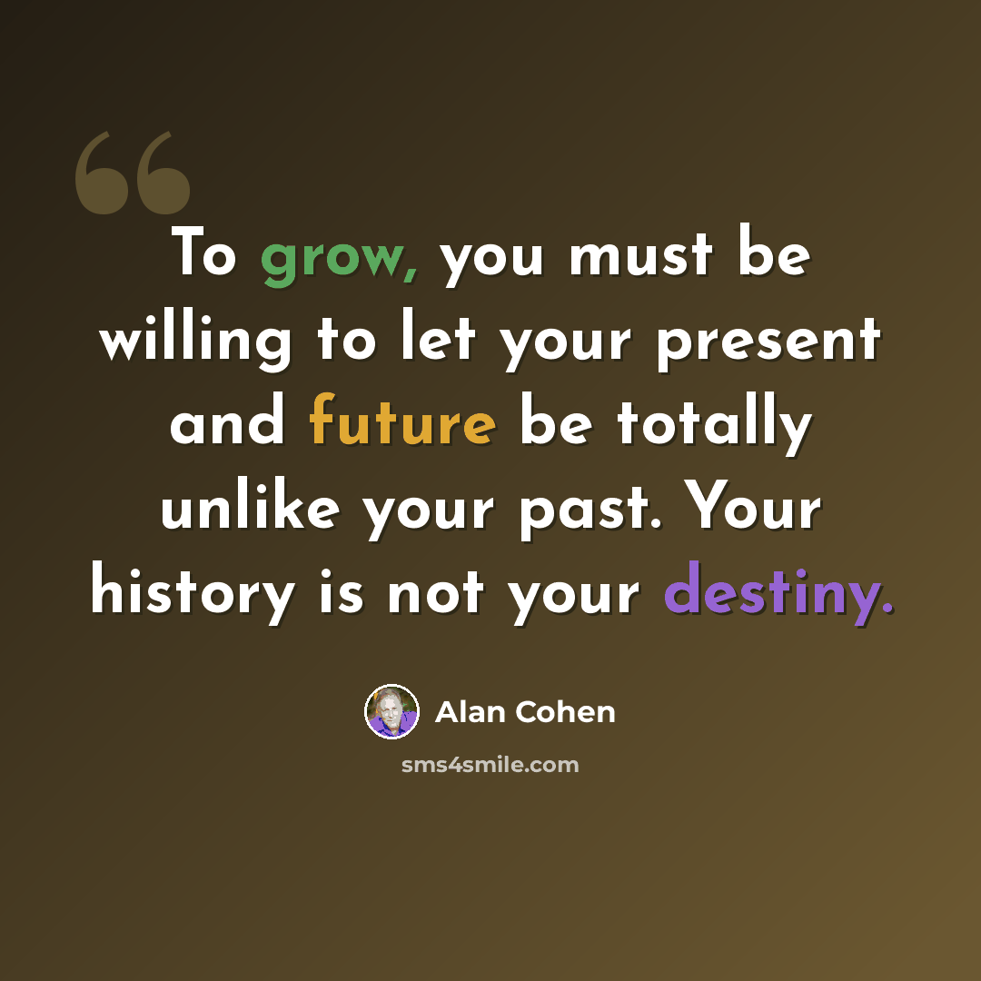 “To grow, you must be willing to let your present and future be totally unlike your past. Your history is not your destiny.” quote by Alan Cohen