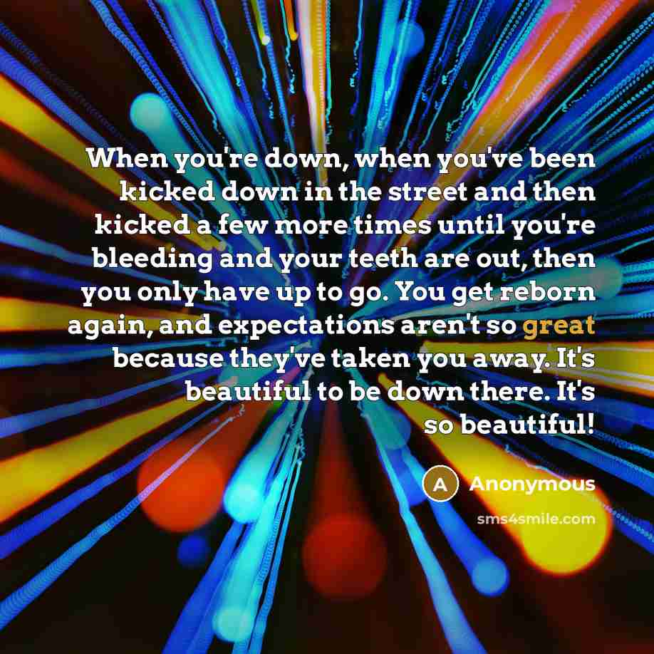 “When you're down, when you've been kicked down in the street and then kicked a few more times until you're bleeding and your teeth are out, then you only have up to go. You get reborn again, and expectations aren't so great because they've taken you away. It's beautiful to be down there. It's so…” quote by Anonymous