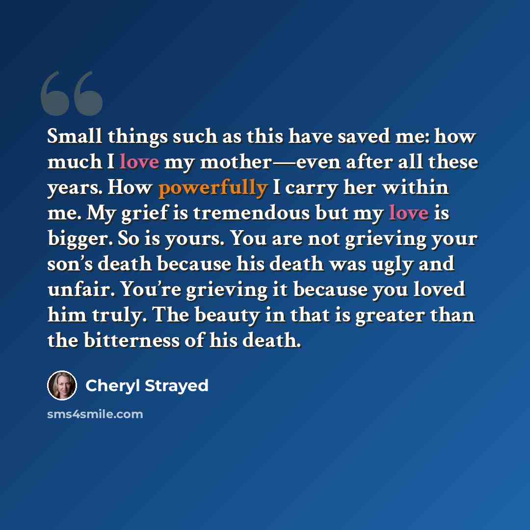 “Small things such as this have saved me: how much I love my mother—even after all these years. How powerfully I carry her within me. My grief is tremendous but my love is bigger. So is yours. You are not grieving your son’s death because his death was ugly and unfair. You’re grieving it because…” quote by Cheryl Strayed