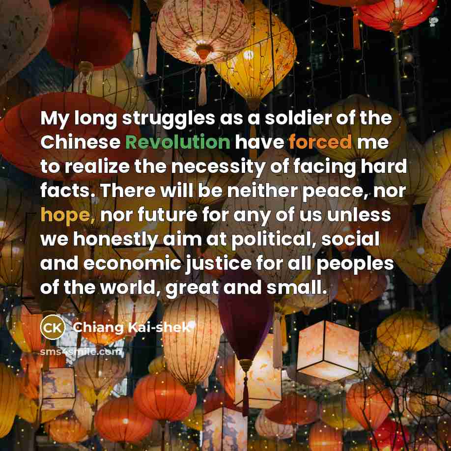 “My long struggles as a soldier of the Chinese Revolution have forced me to realize the necessity of facing hard facts. There will be neither peace, nor hope, nor future for any of us unless we honestly aim at political, social and economic justice for all peoples of the world, great and small.” quote by Chiang Kai-shek