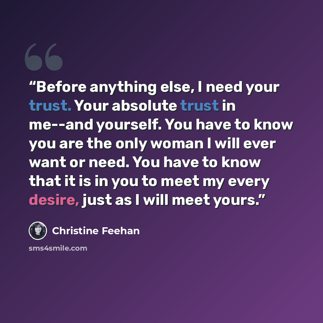“Before anything else, I need your trust. Your absolute trust in me--and yourself. You have to know you are the only woman I will ever want or need. You have to know that it is in you to meet my every desire, just as I will meet yours.” quote by Christine Feehan