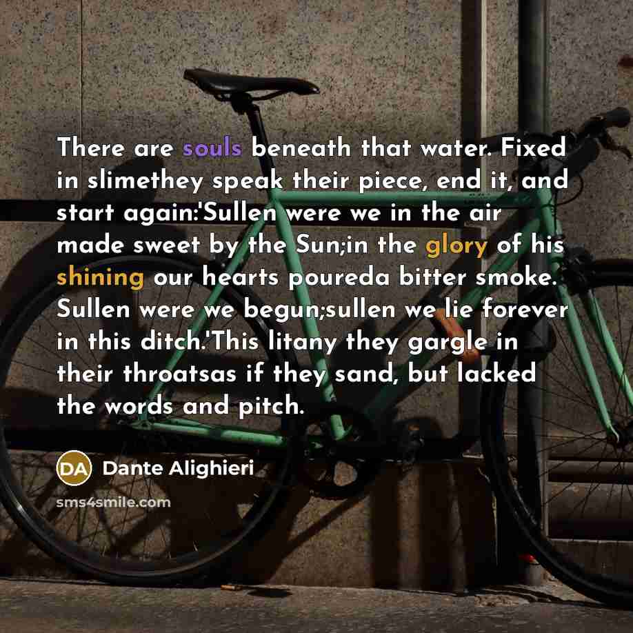 “There are souls beneath that water. Fixed in slimethey speak their piece, end it, and start again:'Sullen were we in the air made sweet by the Sun;in the glory of his shining our hearts poureda bitter smoke. Sullen were we begun;sullen we lie forever in this ditch.'This litany they gargle in their…” quote by Dante Alighieri