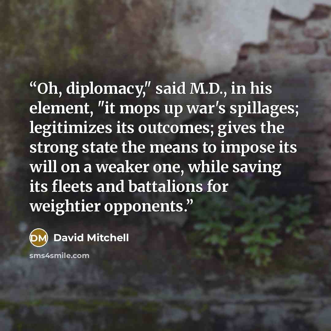 “Oh, diplomacy," said M.D., in his element, "it mops up war's spillages; legitimizes its outcomes; gives the strong state the means to impose its will on a weaker one, while saving its fleets and battalions for weightier opponents.” quote by David Mitchell