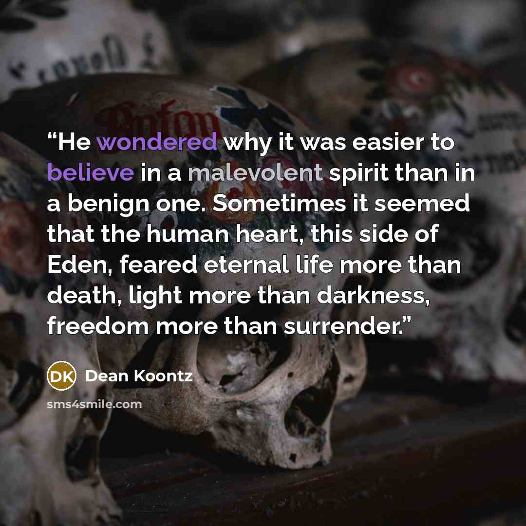 “He wondered why it was easier to believe in a malevolent spirit than in a benign one. Sometimes it seemed that the human heart, this side of Eden, feared eternal life more than death, light more than darkness, freedom more than surrender.” quote by Dean Koontz