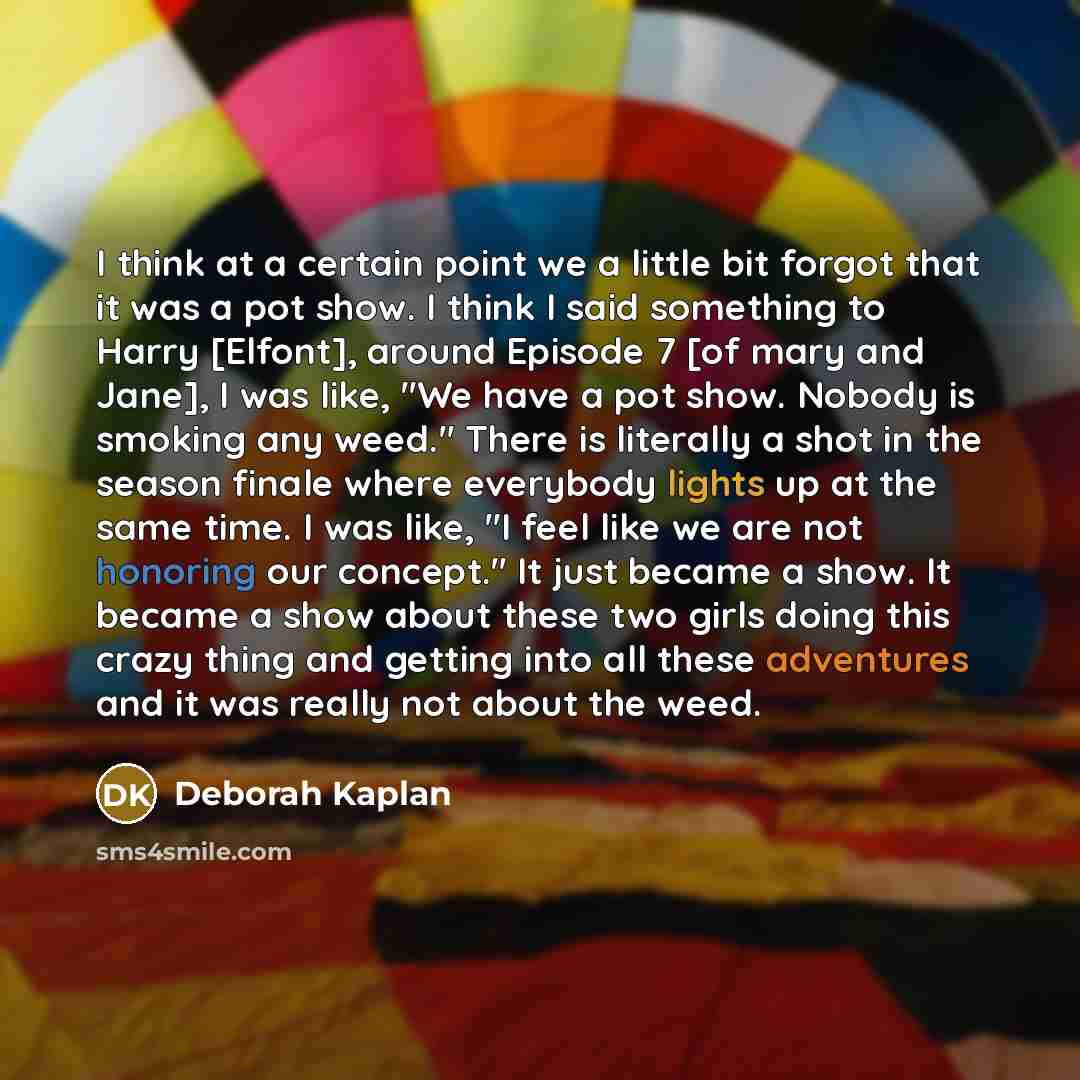 “I think at a certain point we a little bit forgot that it was a pot show. I think I said something to Harry [Elfont], around Episode 7 [of mary and Jane], I was like, "We have a pot show. Nobody is smoking any weed." There is literally a shot in the season finale where everybody lights up at the…” quote by Deborah Kaplan