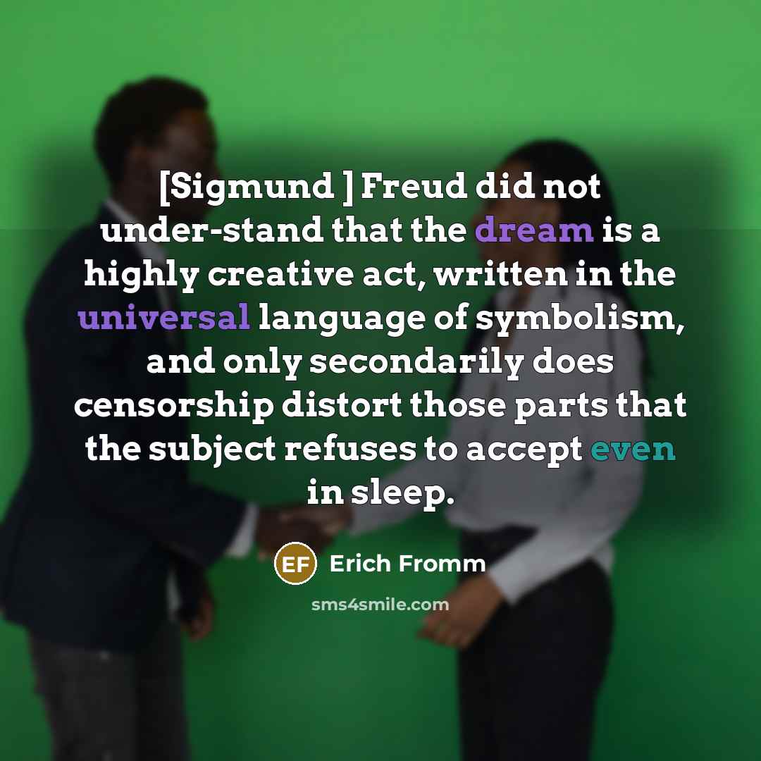 “[Sigmund ] Freud did not under-stand that the dream is a highly creative act, written in the universal language of symbolism, and only secondarily does censorship distort those parts that the subject refuses to accept even in sleep.” quote by Erich Fromm