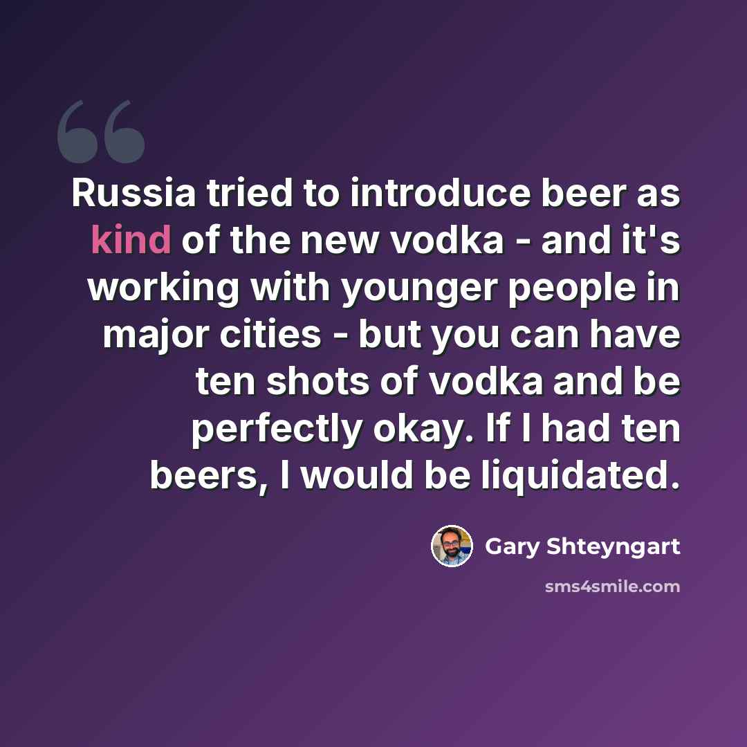 “Russia tried to introduce beer as kind of the new vodka - and it's working with younger people in major cities - but you can have ten shots of vodka and be perfectly okay. If I had ten beers, I would be liquidated.” quote by Gary Shteyngart
