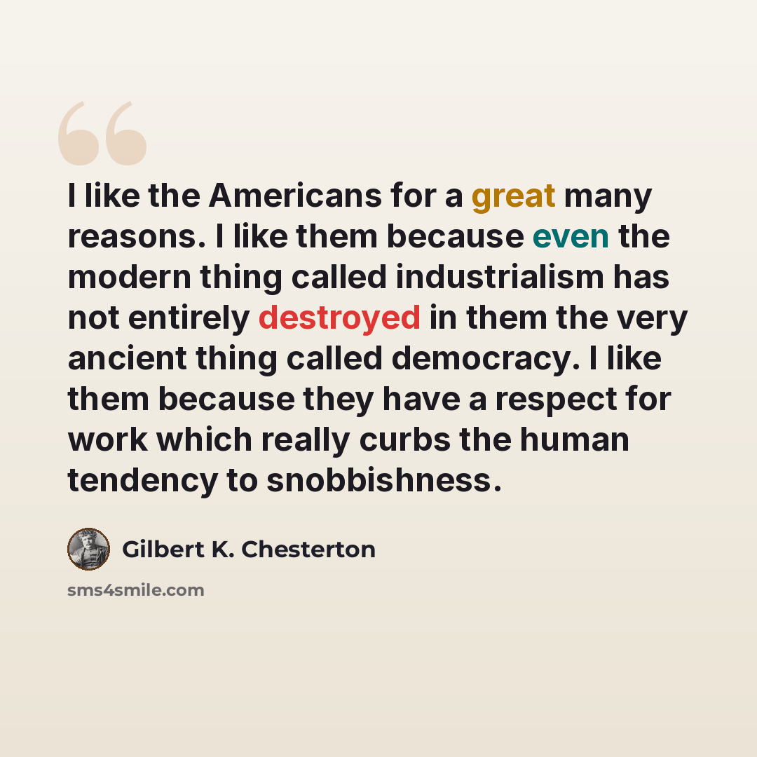 “I like the Americans for a great many reasons. I like them because even the modern thing called industrialism has not entirely destroyed in them the very ancient thing called democracy. I like them because they have a respect for work which really curbs the human tendency to snobbishness.” quote by Gilbert K. Chesterton