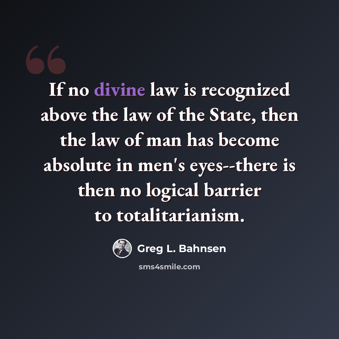 “If no divine law is recognized above the law of the State, then the law of man has become absolute in men's eyes--there is then no logical barrier to totalitarianism.” quote by Greg L. Bahnsen