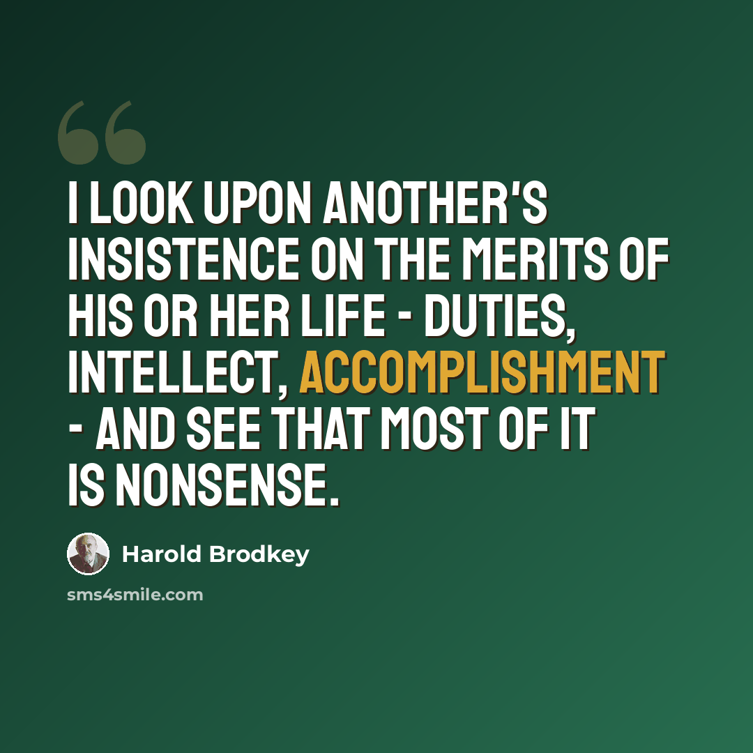 “I look upon another's insistence on the merits of his or her life - duties, intellect, accomplishment - and see that most of it is nonsense.” quote by Harold Brodkey