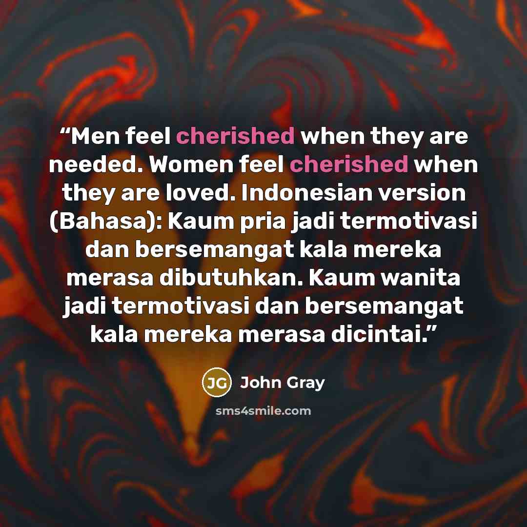 “Men feel cherished when they are needed. Women feel cherished when they are loved. Indonesian version (Bahasa): Kaum pria jadi termotivasi dan bersemangat kala mereka merasa dibutuhkan. Kaum wanita jadi termotivasi dan bersemangat kala mereka merasa dicintai.” quote by john gray