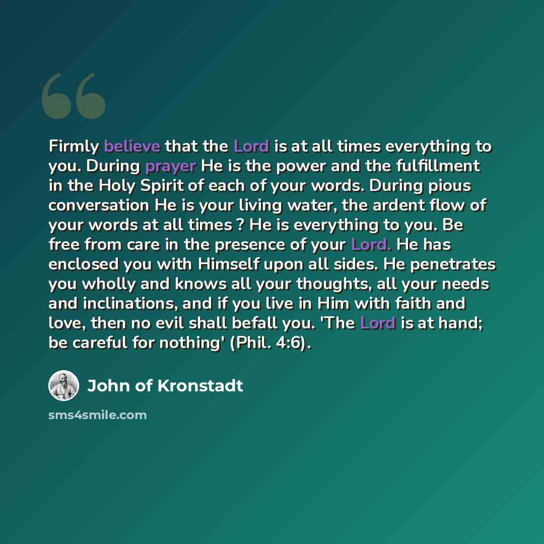 “Firmly believe that the Lord is at all times everything to you. During prayer He is the power and the fulfillment in the Holy Spirit of each of your words. During pious conversation He is your living water, the ardent flow of your words at all times ? He is everything to you. Be free from care in…” quote by John of Kronstadt