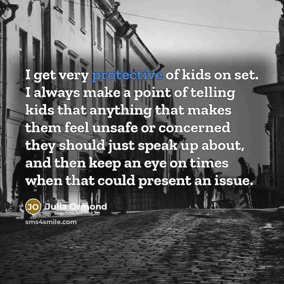 “I get very protective of kids on set. I always make a point of telling kids that anything that makes them feel unsafe or concerned they should just speak up about, and then keep an eye on times when that could present an issue.” quote by Julia Ormond