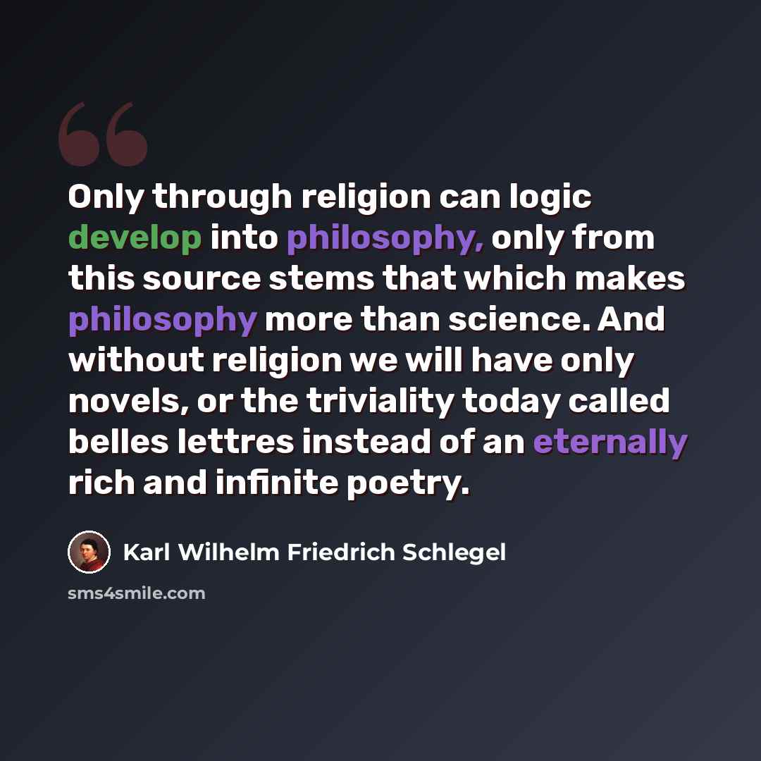 “Only through religion can logic develop into philosophy, only from this source stems that which makes philosophy more than science. And without religion we will have only novels, or the triviality today called belles lettres instead of an eternally rich and infinite poetry.” quote by Karl Wilhelm Friedrich Schlegel