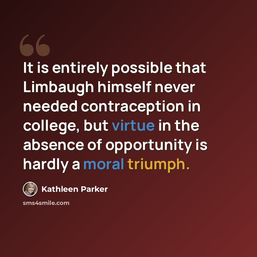 “It is entirely possible that Limbaugh himself never needed contraception in college, but virtue in the absence of opportunity is hardly a moral triumph.” quote by Kathleen Parker