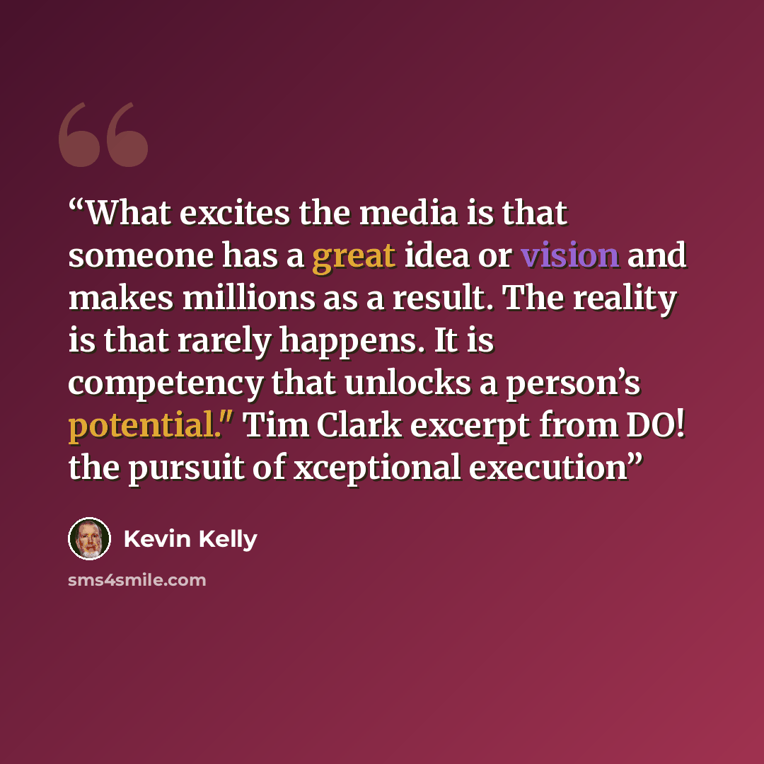 “What excites the media is that someone has a great idea or vision and makes millions as a result. The reality is that rarely happens. It is competency that unlocks a person’s potential." Tim Clark excerpt from DO! the pursuit of xceptional execution” quote by Kevin Kelly