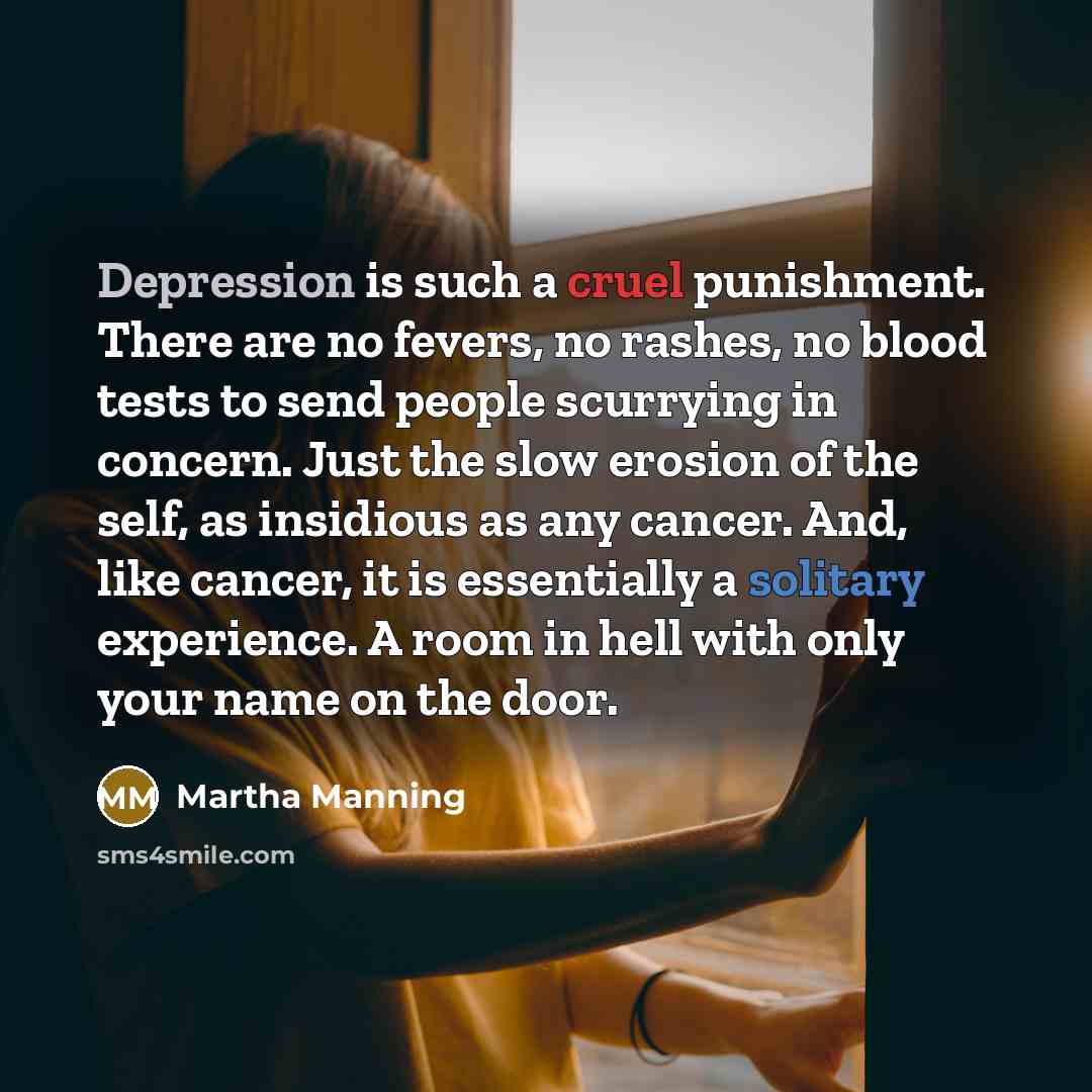 “Depression is such a cruel punishment. There are no fevers, no rashes, no blood tests to send people scurrying in concern. Just the slow erosion of the self, as insidious as any cancer. And, like cancer, it is essentially a solitary experience. A room in hell with only your name on the door.” quote by Martha Manning