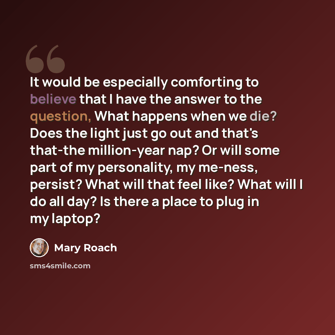 “It would be especially comforting to believe that I have the answer to the question, What happens when we die? Does the light just go out and that's that-the million-year nap? Or will some part of my personality, my me-ness, persist? What will that feel like? What will I do all day? Is there a…” quote by Mary Roach