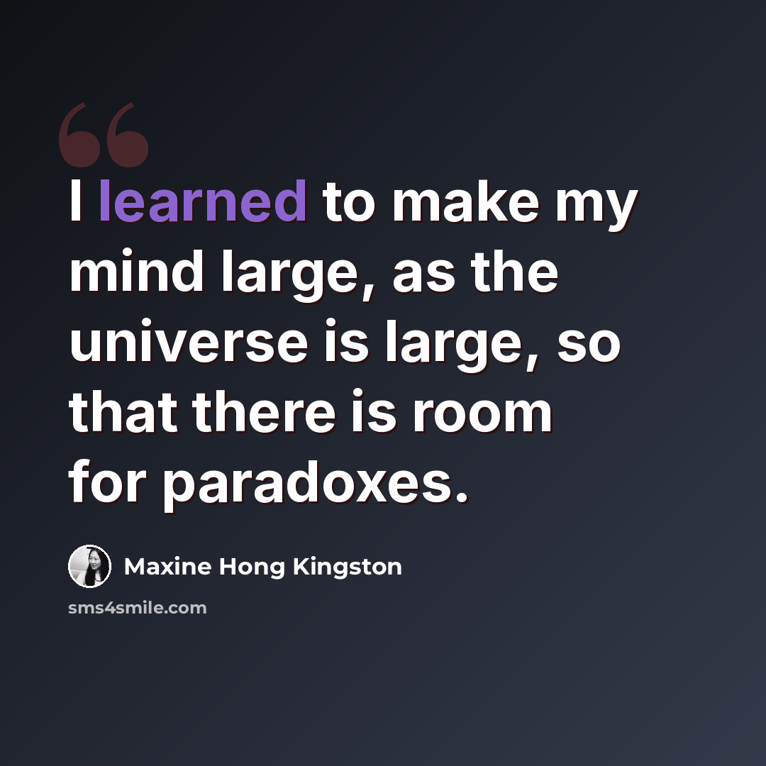 “I learned to make my mind large, as the universe is large, so that there is room for paradoxes.” quote by Maxine Hong Kingston