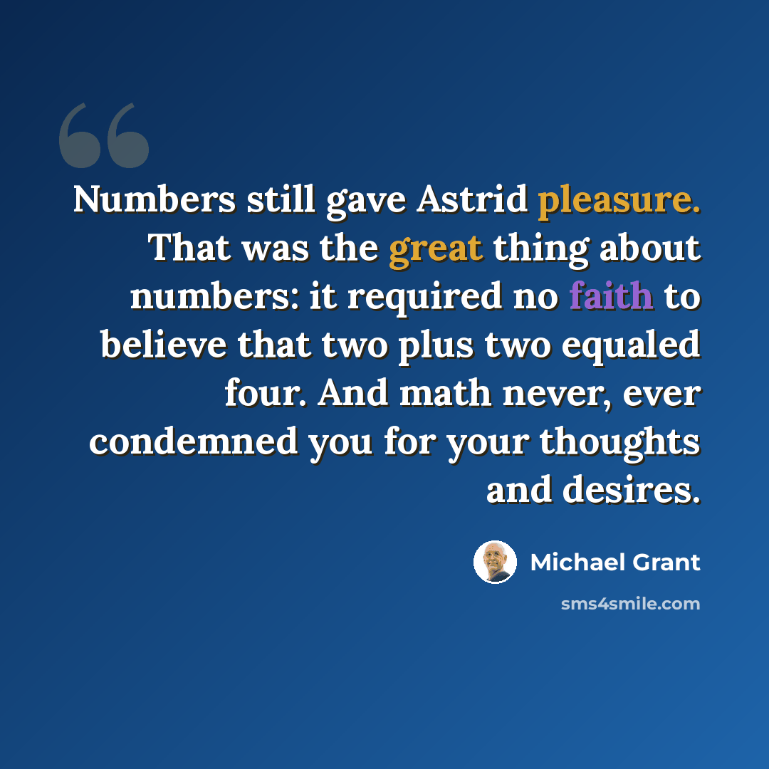 “Numbers still gave Astrid pleasure. That was the great thing about numbers: it required no faith to believe that two plus two equaled four. And math never, ever condemned you for your thoughts and desires.” quote by Michael Grant