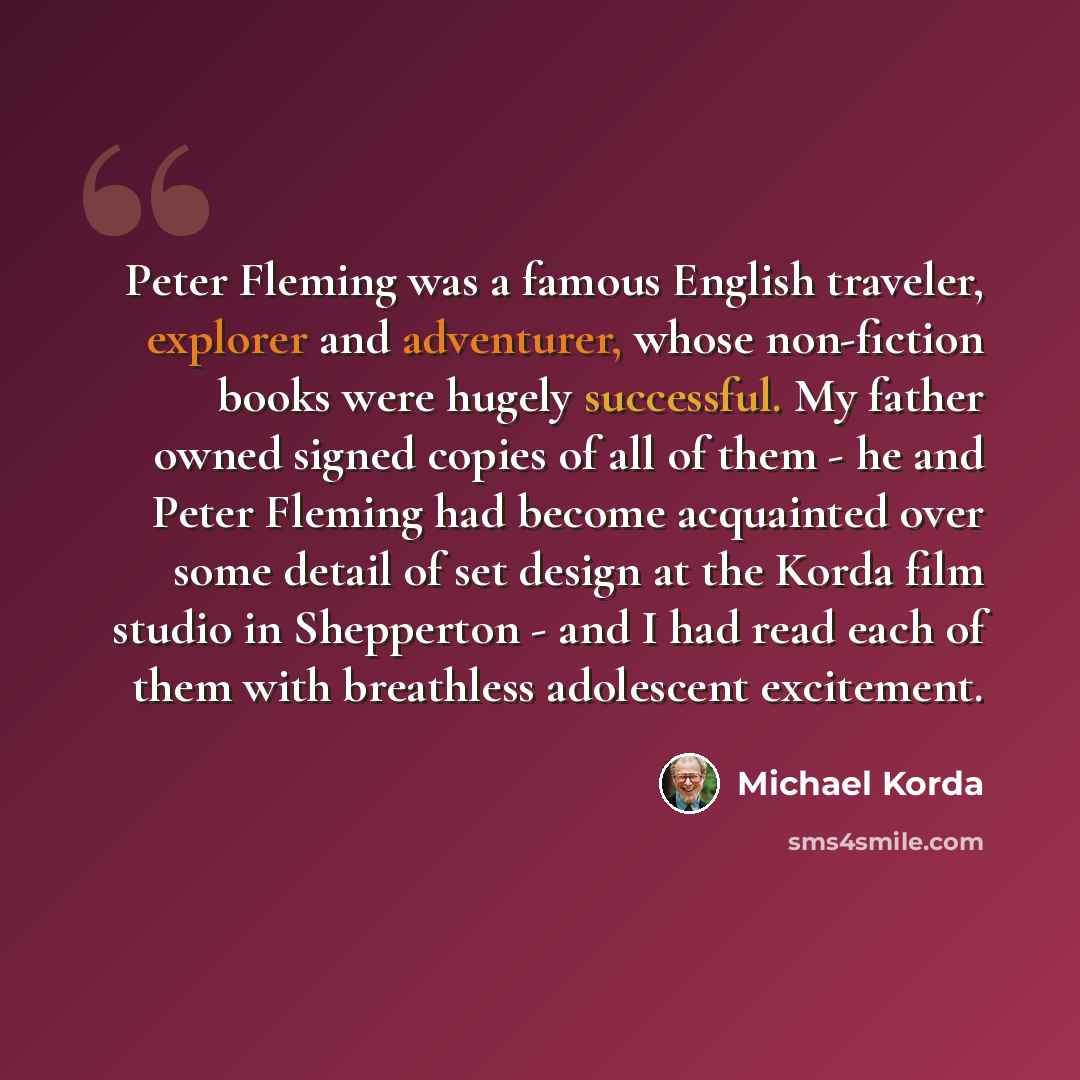 “Peter Fleming was a famous English traveler, explorer and adventurer, whose non-fiction books were hugely successful. My father owned signed copies of all of them - he and Peter Fleming had become acquainted over some detail of set design at the Korda film studio in Shepperton - and I had read…” quote by Michael Korda