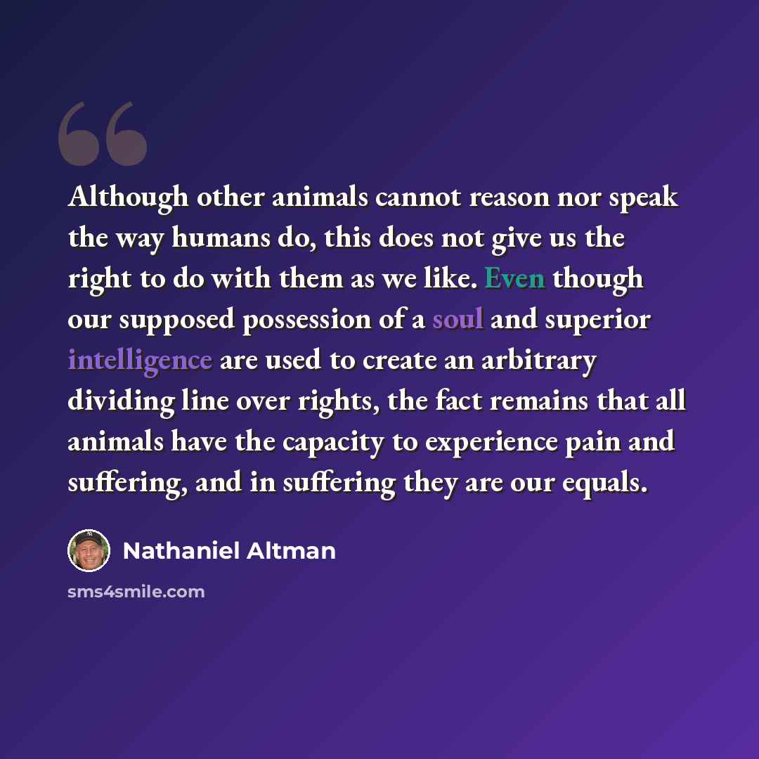 “Although other animals cannot reason nor speak the way humans do, this does not give us the right to do with them as we like. Even though our supposed possession of a soul and superior intelligence are used to create an arbitrary dividing line over rights, the fact remains that all animals have…” quote by Nathaniel Altman