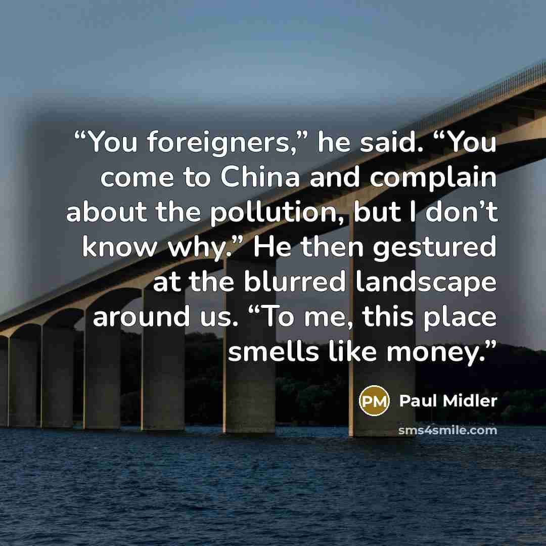 “You foreigners,” he said. “You come to China and complain about the pollution, but I don’t know why.” He then gestured at the blurred landscape around us. “To me, this place smells like money.” quote by Paul Midler
