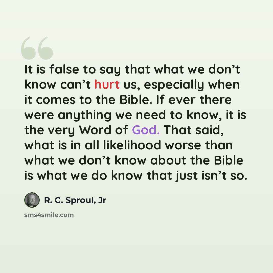 “It is false to say that what we don’t know can’t hurt us, especially when it comes to the Bible. If ever there were anything we need to know, it is the very Word of God. That said, what is in all likelihood worse than what we don’t know about the Bible is what we do know that just isn’t so.” quote by R. C. Sproul, Jr