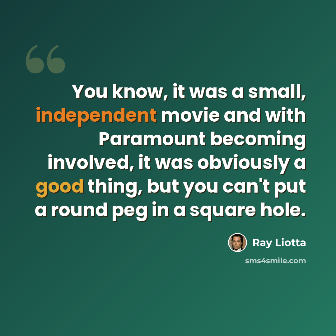 “You know, it was a small, independent movie and with Paramount becoming involved, it was obviously a good thing, but you can't put a round peg in a square hole.” quote by Ray Liotta