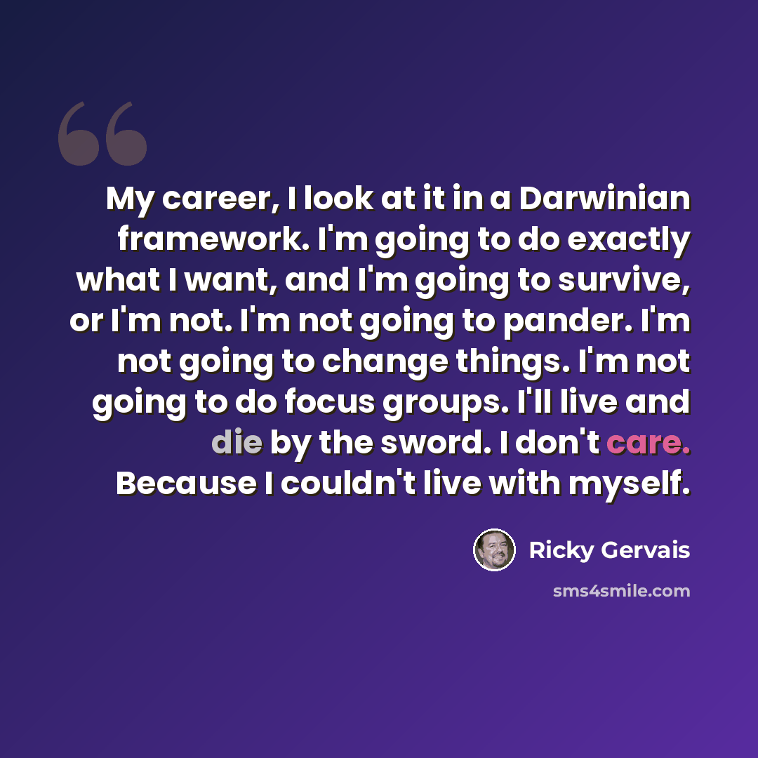 “My career, I look at it in a Darwinian framework. I'm going to do exactly what I want, and I'm going to survive, or I'm not. I'm not going to pander. I'm not going to change things. I'm not going to do focus groups. I'll live and die by the sword. I don't care. Because I couldn't live with myself.” quote by Ricky Gervais
