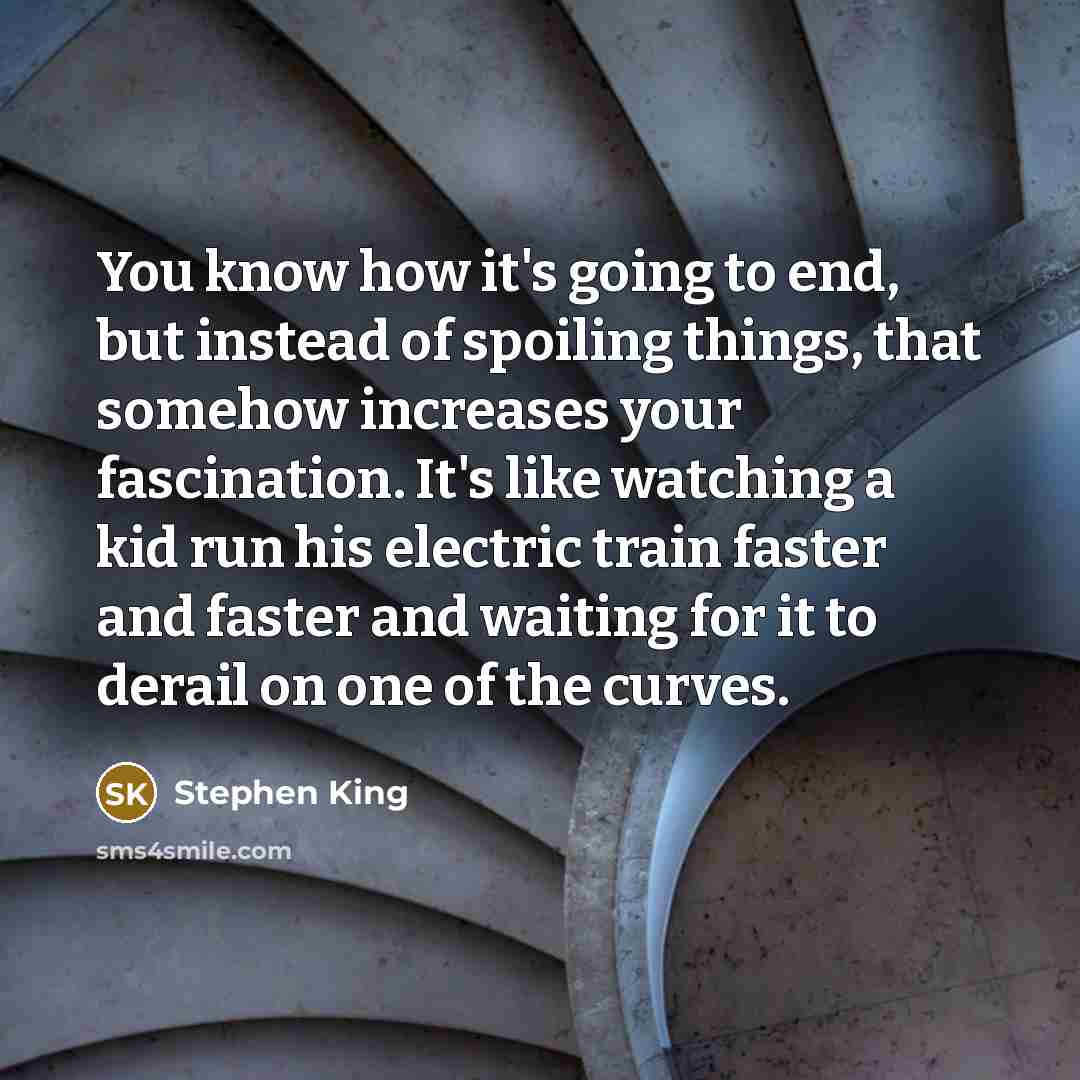 “You know how it's going to end, but instead of spoiling things, that somehow increases your fascination. It's like watching a kid run his electric train faster and faster and waiting for it to derail on one of the curves.” quote by Stephen King